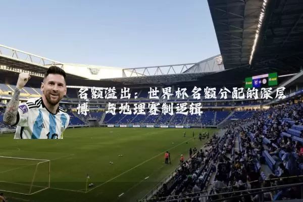 名额溢出:世界杯名额分配的深层博弈与地理赛制逻辑