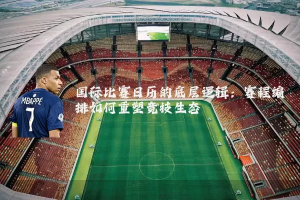 国际比赛日历的底层逻辑:赛程编排如何重塑竞技生态