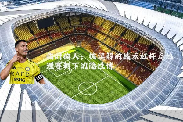 临时换人:被误解的战术杠杆与地理赛制下的隐性博弈