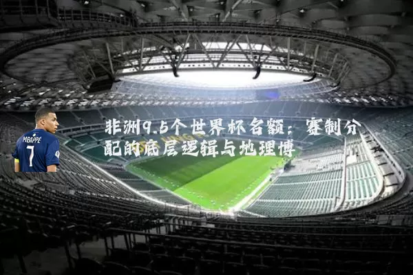 非洲9.5个世界杯名额:赛制分配的底层逻辑与地理博弈